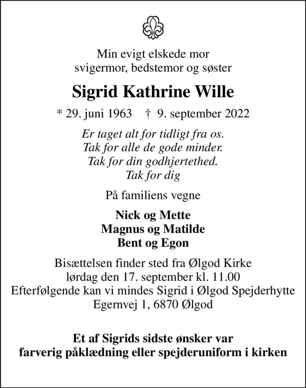 Min evigt elskede mor svigermor, bedstemor og søster
Sigrid Kathrine Wille
* 29. juni 1963    ✝ 9. september 2022
Er taget alt for tidligt fra os. Tak for alle de gode minder. Tak for din godhjertethed. Tak for dig
På familiens vegne
Nick og Mette Magnus og Matilde Bent og Egon
Bisættelsen finder sted fra Ølgod Kirke  lørdag den 17. september kl. 11.00  Efterfølgende kan vi mindes Sigrid i Ølgod Spejderhytte Egernvej 1, 6870 Ølgod 
Et af Sigrids sidste ønsker var farverig påklædning eller spejderuniform i kirken