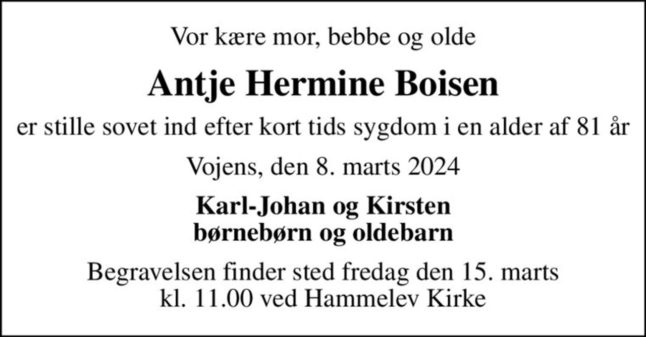 Vor kære mor, bebbe og olde
Antje Hermine Boisen
er stille sovet ind efter kort tids sygdom i en alder af 81 år
Vojens, den 8. marts 2024
Karl-Johan og Kirsten børnebørn og oldebarn
Begravelsen finder sted fredag den 15. marts kl. 11.00 ved Hammelev Kirke