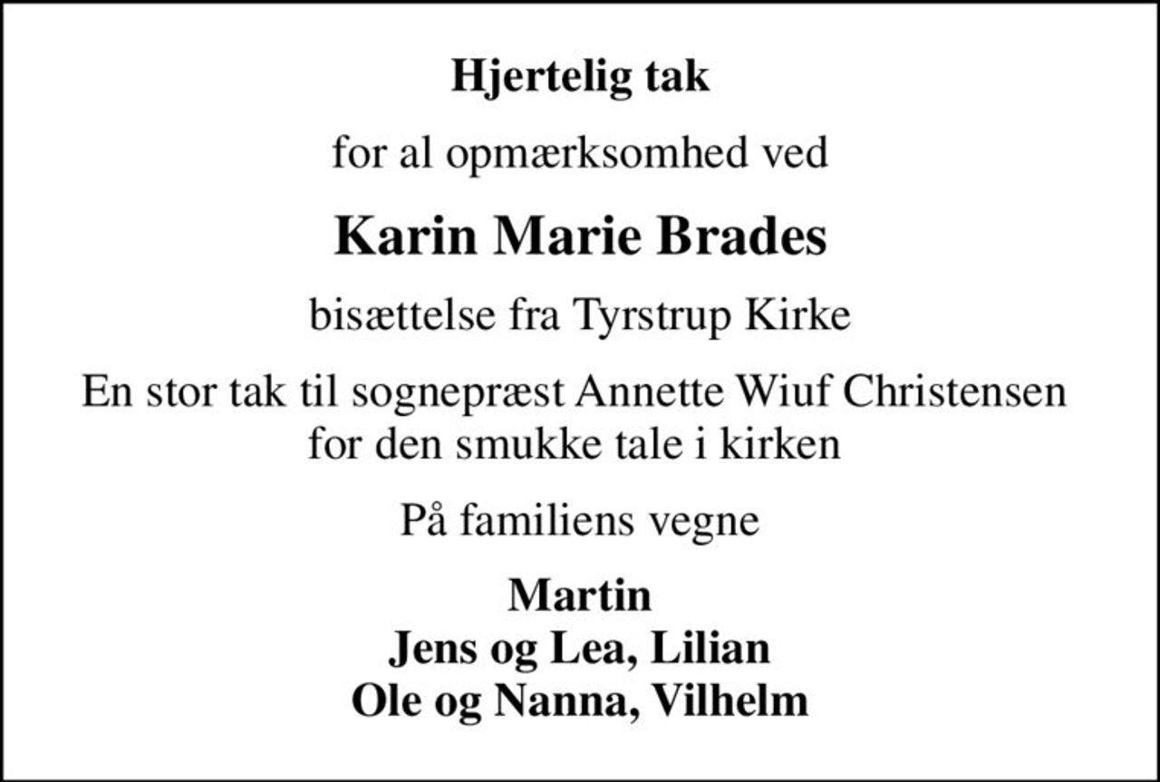 Hjertelig tak
for al opmærksomhed ved
Karin Marie Brades
bisættelse fra Tyrstrup Kirke
En stor tak til sognepræst Annette Wiuf Christensen  for den smukke tale i kirken 
På familiens vegne
Martin Jens og Lea, Lilian Ole og Nanna, Vilhelm