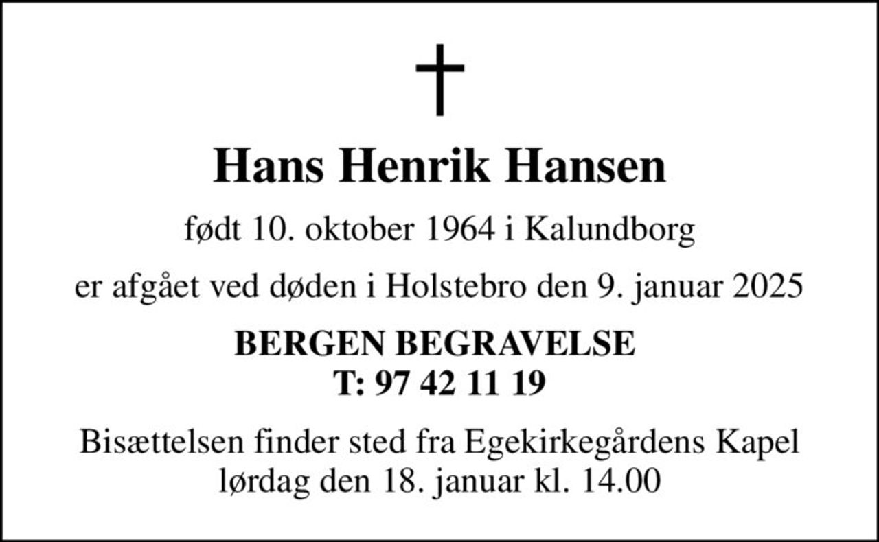 Hans Henrik Hansen
født 10. oktober 1964 i Kalundborg
er afgået ved døden i Holstebro den 9. januar 2025
BERGEN BEGRAVELSE  T: 97 42 11 19
Bisættelsen finder sted fra Egekirkegårdens Kapel  lørdag den 18. januar kl. 14.00