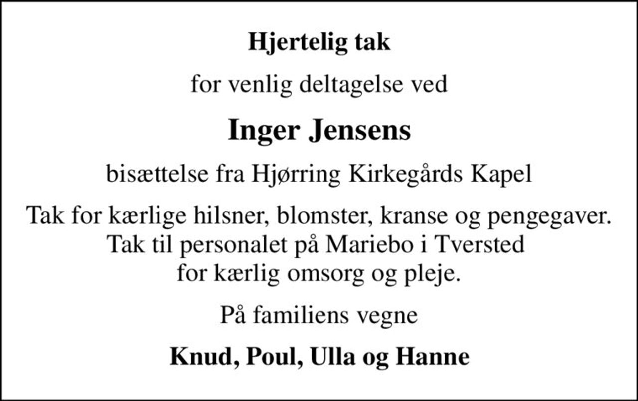 Hjertelig tak
for venlig deltagelse ved
Inger Jensens
bisættelse fra Hjørring Kirkegårds Kapel
Tak for kærlige hilsner, blomster, kranse og pengegaver. Tak til personalet på Mariebo i Tversted  for kærlig omsorg og pleje.
På familiens vegne
Knud, Poul, Ulla og Hanne