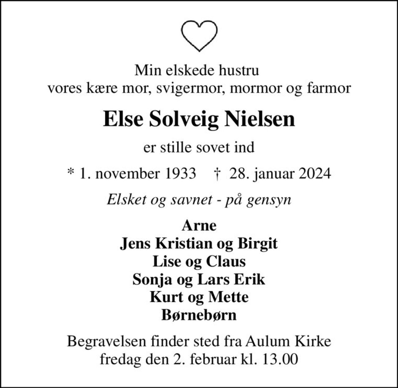 Min elskede hustru  vores kære mor, svigermor, mormor og farmor
Else Solveig Nielsen
er stille sovet ind
* 1. november 1933    ✝ 28. januar 2024
Elsket og savnet - på gensyn
Arne Jens Kristian og Birgit Lise og Claus Sonja og Lars Erik Kurt og Mette Børnebørn
Begravelsen finder sted fra Aulum Kirke  fredag den 2. februar kl. 13.00