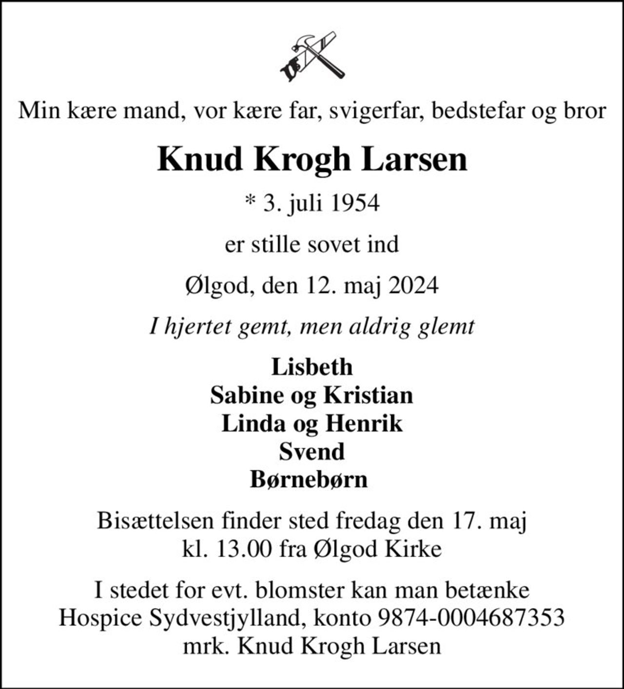 Min kære mand, vor kære far, svigerfar, bedstefar og bror
Knud Krogh Larsen
* 3. juli 1954
er stille sovet ind
Ølgod, den 12. maj 2024
I hjertet gemt, men aldrig glemt
Lisbeth Sabine og Kristian Linda og Henrik Svend Børnebørn 
Bisættelsen finder sted fredag den 17. maj kl. 13.00 fra Ølgod Kirke
I stedet for evt. blomster kan man betænke
					Hospice Sydvestjylland reg.nr.9874konto0004687353mrk. Knud
					Krogh Larsen