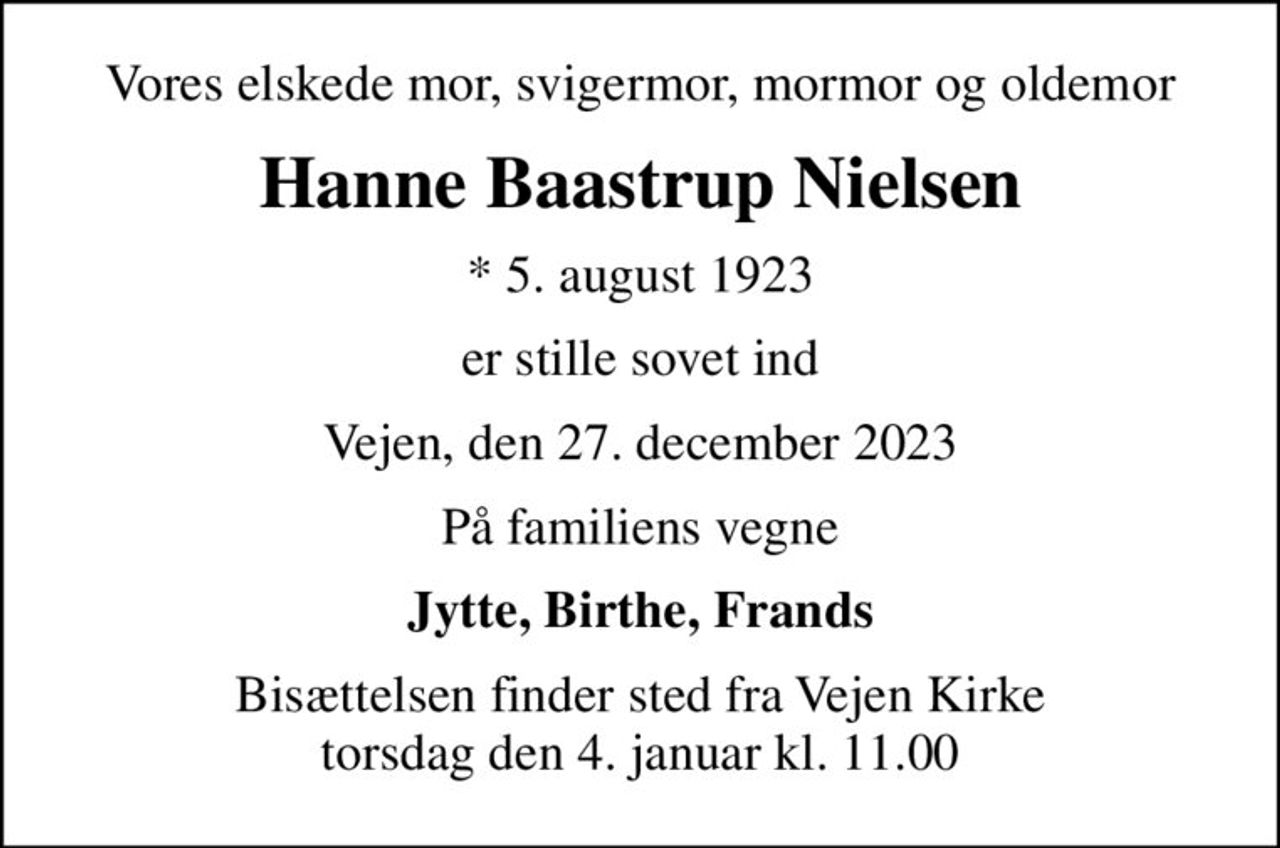Vores elskede mor, svigermor, mormor og oldemor
Hanne Baastrup Nielsen
* 5. august 1923
er stille sovet ind
Vejen, den 27. december 2023
På familiens vegne
Jytte, Birthe, Frands
Bisættelsen finder sted fra Vejen Kirke  torsdag den 4. januar kl. 11.00