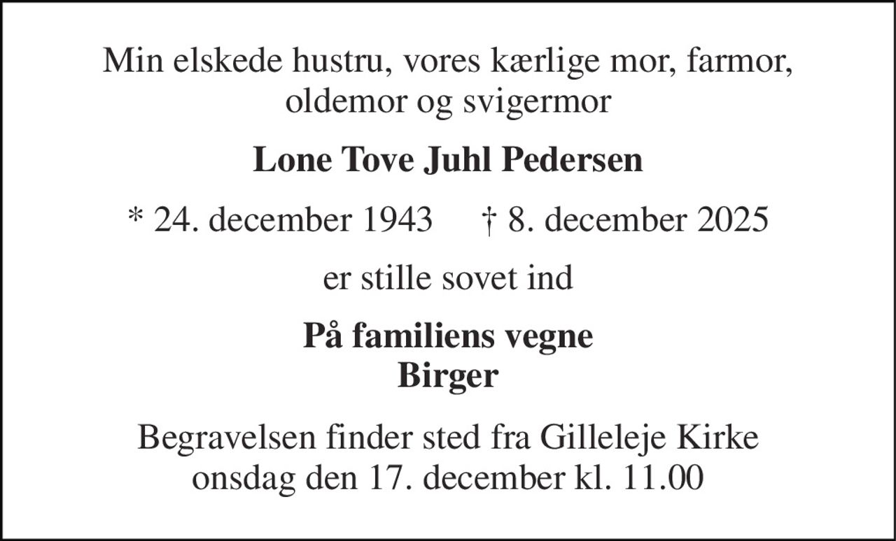 Min elskede hustru, vores kærlige mor, farmor, oldemor og svigermor 
Lone Tove Juhl Pedersen 
* 24. december 1943     † 8. december 2025 
er stille sovet ind 
På familiens vegne Birger 
Begravelsen finder sted fra Gilleleje Kirke onsdag den 17. december kl. 11.00