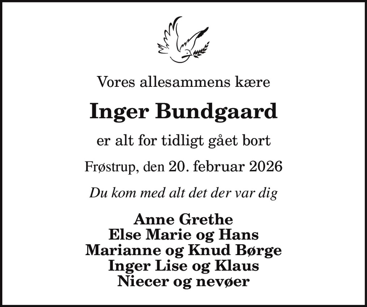I dyb sorg har vi mistet min elskede hustru, vor kære mor, svigermor og farmor
Inger Bundgaard
* 21. april 1955    ✝ 20. februar 2026
Kalle Mick og Maria, Lars og Pernille Elias, Storm, Frej, Signe og Simon
Bisættelsen finder sted fra Tømmerby Kirke  tirsdag den 3. marts kl. 13.00