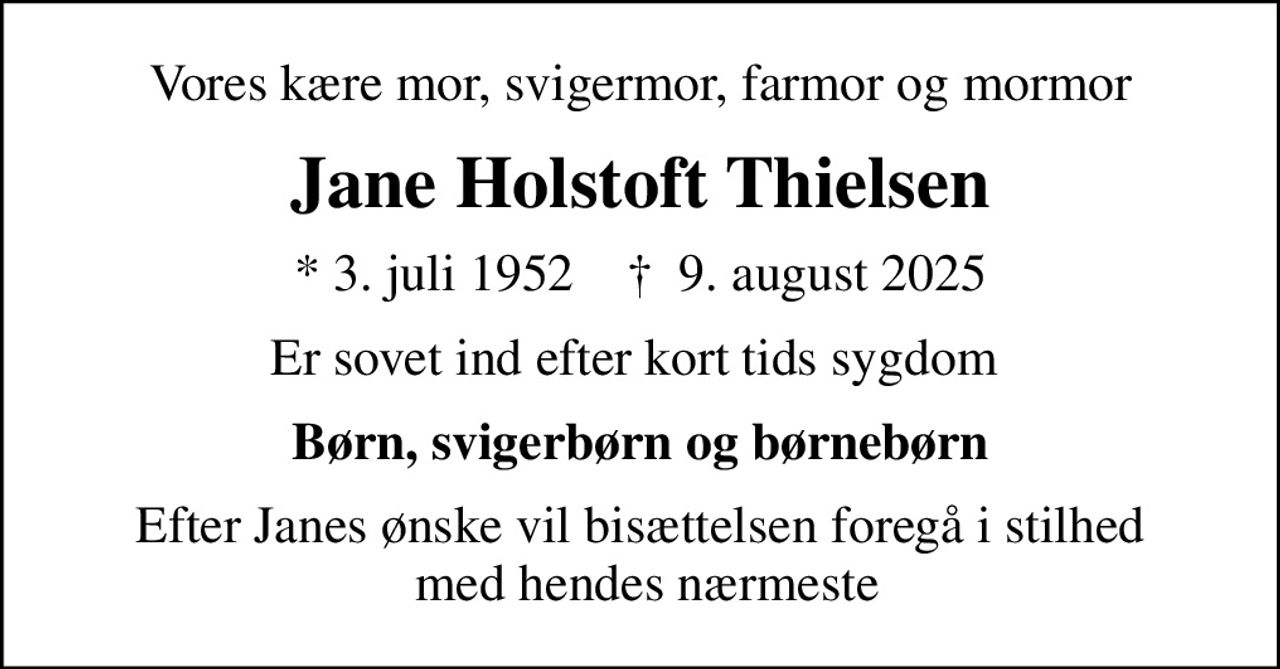 Vores kære mor, svigermor, farmor og mormor
Jane Holstoft Thielsen
* 3. juli 1952    ✝ 9. august 2025
er sovet ind efter kort tids sygdom 
Børn, svigerbørn og børnebørn
Efter Janes ønske vil bisættelsen foregå i stilhed  med hendes nærmeste