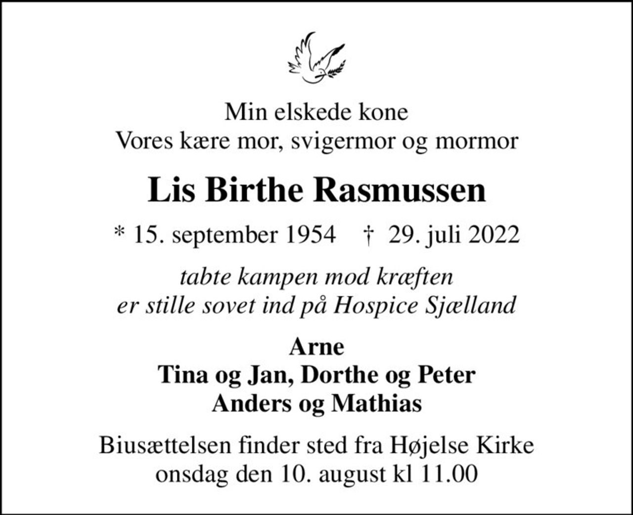 Min elskede kone Vores kære mor, svigermor og mormor
Lis Birthe Rasmussen
* 15. september 1954    ✝ 29. juli 2022
tabte kampen mod kræften er stille sovet ind på Hospice Sjælland
Arne Tina og Jan, Dorthe og Peter Anders og Mathias
Biusættelsen finder sted fra Højelse Kirke onsdag den 10. august kl 11.00