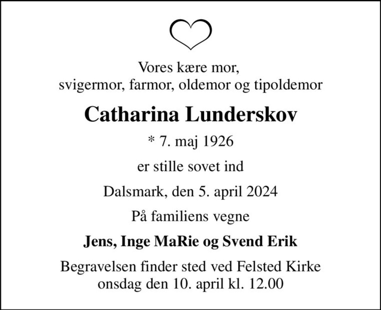 Vores kære mor,  svigermor, farmor, oldemor og tipoldemor
Catharina Lunderskov
* 7. maj 1926
er stille sovet ind
Dalsmark, den 5. april 2024
På familiens vegne
Jens, Inge MaRie og Svend Erik
Begravelsen finder sted ved Felsted Kirke  onsdag den 10. april kl. 12.00