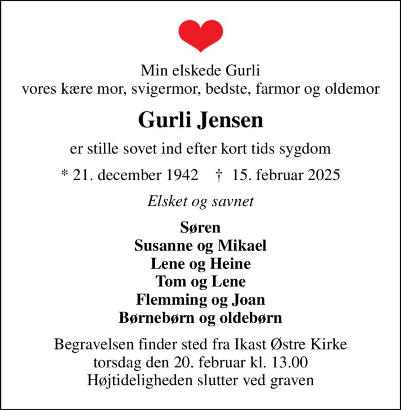 Min elskede Gurli vores kære mor, svigermor, bedste, farmor og oldemor
Gurli Jensen
er stille sovet ind efter kort tids sygdom
* 21. december 1942    ✝ 15. februar 2025
Elsket og savnet
Søren Susanne og Mikael Lene og Heine Tom og Lene Flemming og Joan Børnebørn og oldebørn
Begravelsen finder sted fra Ikast Østre Kirke  torsdag den 20. februar kl. 13.00  Højtideligheden slutter ved graven