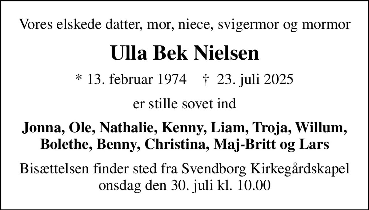 Vores elskede datter, mor, niece, svigermor og mormor
Ulla Bek Nielsen
* 13. februar 1974    ✝ 23. juli 2025
er stille sovet ind
Jonna, Ole, Nathalie, Kenny, Liam, Troja, Willum, Bolethe, Benny, Christina, Maj-Britt og Lars
Bisættelsen finder sted fra Svendborg Kirkegårdskapel  onsdag den 30. juli kl. 10.00