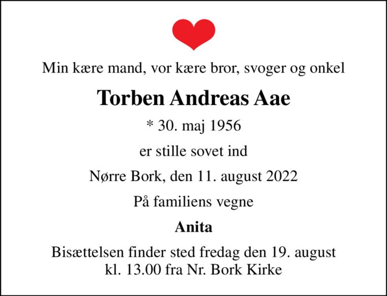 Min kære mand, vor kære bror, svoger og onkel
Torben Andreas Aae
* 30. maj 1956
er stille sovet ind
Nørre Bork, den 11. august 2022
På familiens vegne
Anita
Bisættelsen finder sted fredag den 19. august kl. 13.00 fra Nr. Bork Kirke