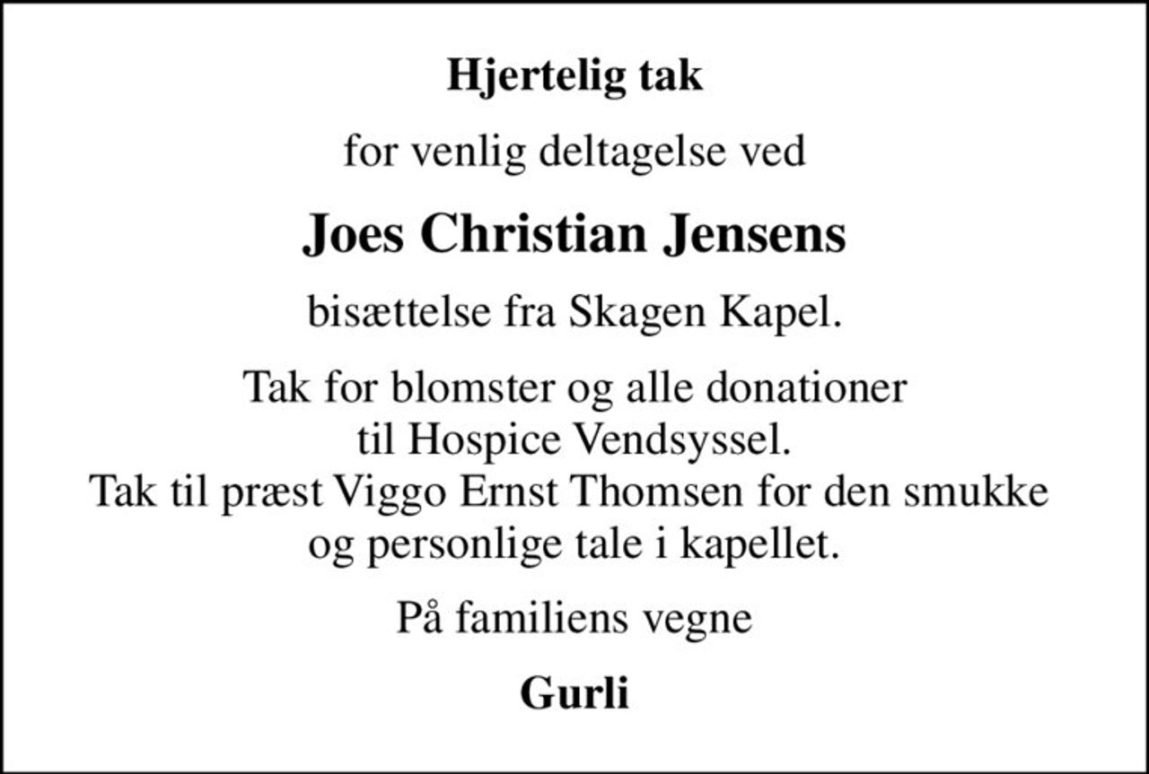 Hjertelig tak
for venlig deltagelse ved
Joes Christian Jensens
bisættelse fra Skagen Kapel.
Tak for blomster og alle donationer til Hospice Vendsyssel. Tak til præst Viggo Ernst Thomsen for den smukke  og personlige tale i kapellet.
På familiens vegne
Gurli