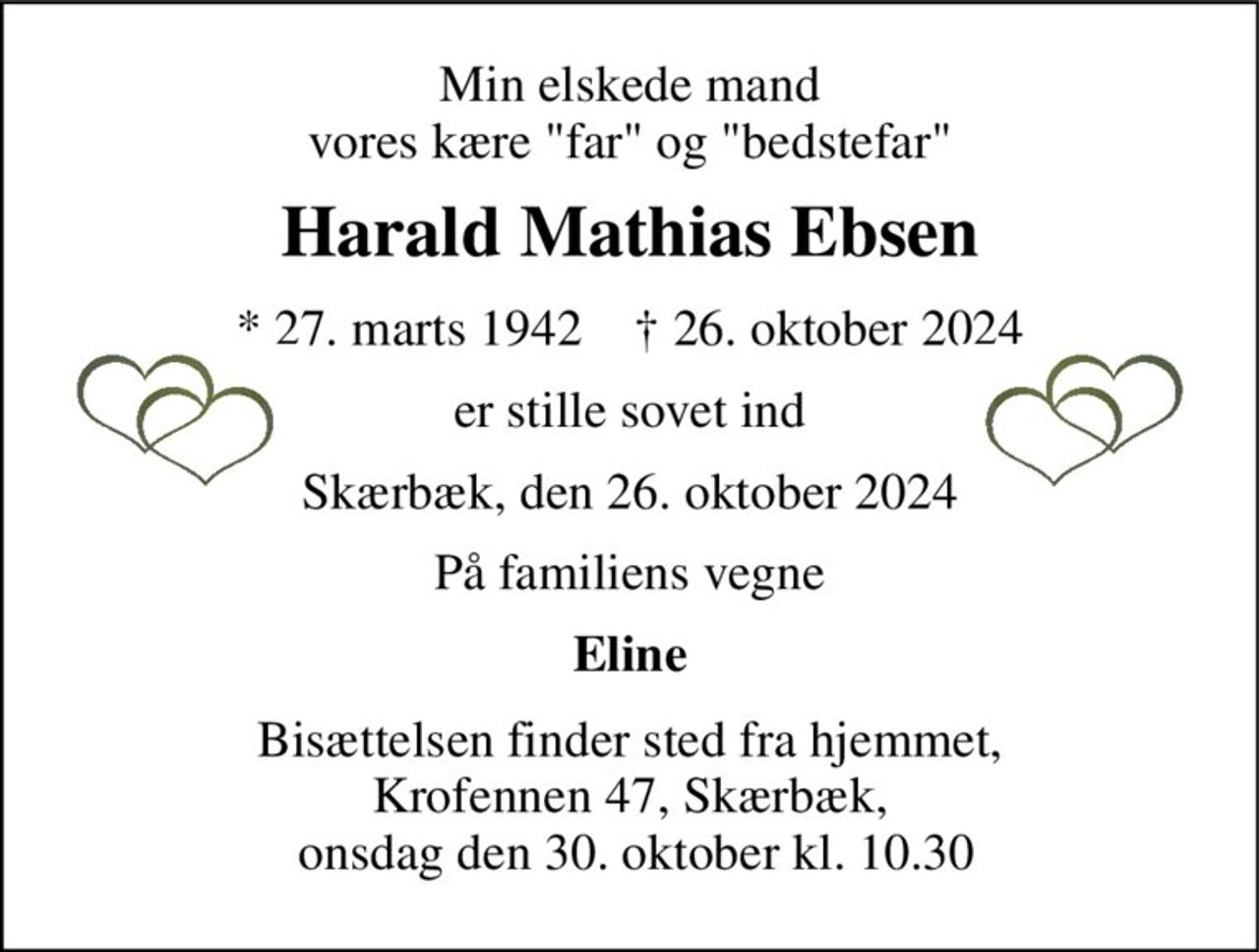 Min elskede mand vores kære "far" og "bedstefar" 
Harald Mathias Ebsen 
*​ 27. marts 1942​    †​ 26. oktober 2024 
er stille sovet ind 
Skærbæk, den 26. oktober 2024 
På familiens vegne 
Eline 
Bisættelsen finder sted fra hjemmet, Krofennen 47, Skærbæk,  onsdag den 30. oktober kl. 10.30