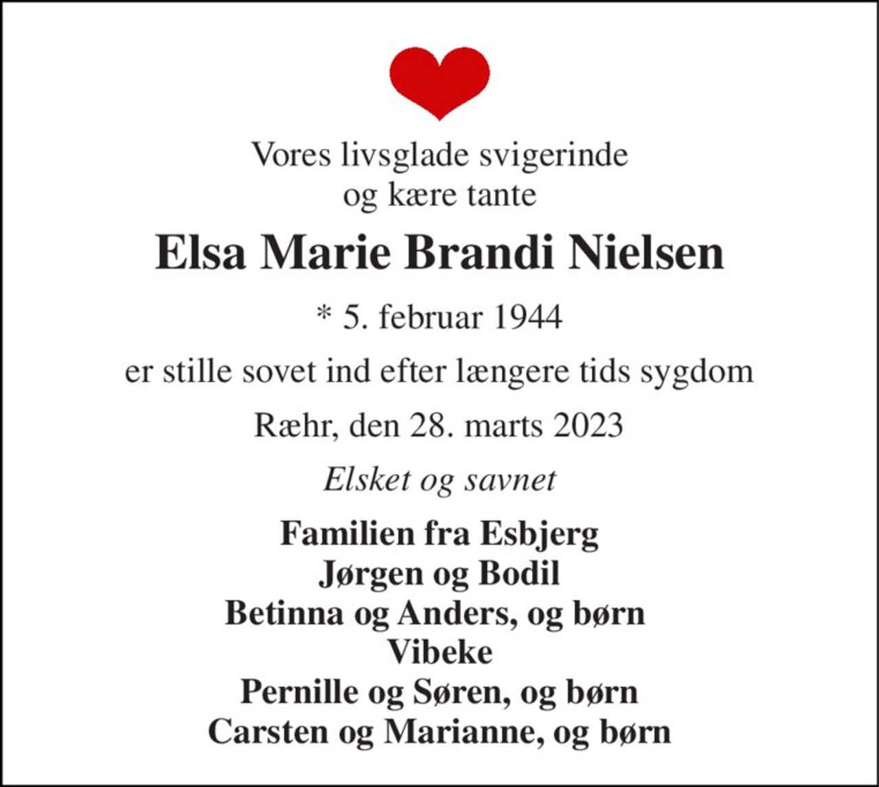 Vores livsglade svigerinde og kære tante 
Elsa Marie Brandi Nielsen 
*​ 5. februar 1944 
er stille sovet ind efter længere tids sygdom 
Ræhr, den 28. marts 2023 
Elsket og savnet 
Familien fra Esbjerg Jørgen og Bodil Betinna og Anders, og børn  Vibeke Pernille og Søren, og børn Carsten og Marianne, og børn