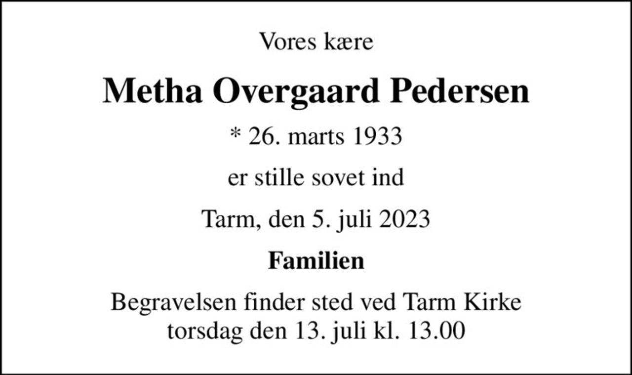 Vores kære
Metha Overgaard Pedersen
* 26. marts 1933
er stille sovet ind
Tarm, den 5. juli 2023
Familien
Begravelsen finder sted ved Tarm Kirke  torsdag den 13. juli kl. 13.00