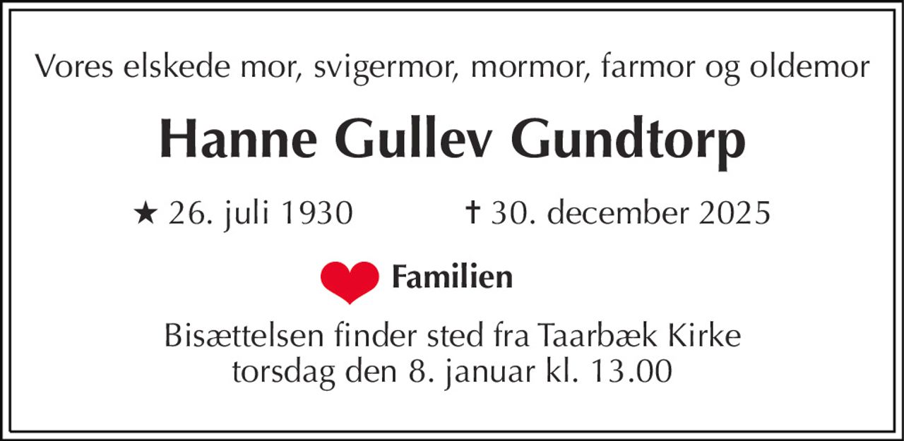 Vores elskede mor, svigermor, mormor, farmor og oldemor
Hanne Gullev Gundtorp
* 26. juli 1930            ✝ 30. december 2025
Familien
Bisættelsen finder sted fra Taarbæk Kirke  torsdag den 8. januar kl. 13.00