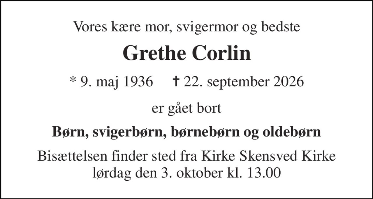 Vores kære mor, svigermor og bedste 
Grethe Corlin 
* 9. maj 1936     ✝ 22. september 2026 
er gået bort 
Børn, svigerbørn, børnebørn og oldebørn 
Bisættelsen finder sted fra Kirke Skensved Kirke lørdag den 3. oktober kl. 13.00