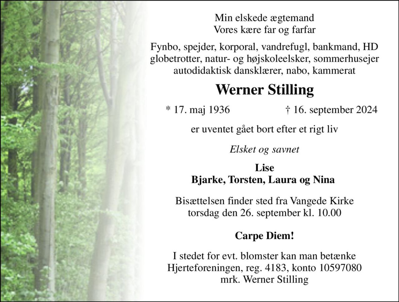 Min elskede ægtemand Vores kære far og farfar 
Fynbo, spejder, korporal, vandrefugl, bankmand, HD globetrotter, natur- og højskoleelsker, sommerhusejer autodidaktisk dansklærer, nabo, kammerat 
Werner Stilling 
* 17. maj 1936 
† 16. september 2024 
er uventet gået bort efter et rigt liv 
Elsket og savnet 
Lise Bjarke, Torsten, Laura og Nina  
Bisættelsen​ finder sted fra Vangede Kirke​ torsdag den 26. september​ kl. 10.00 
Carpe Diem! 
I stedet for evt. blomster kan man betænke Hjerteforeningen, reg. 4183, konto 10597080 mrk. Werner Stilling