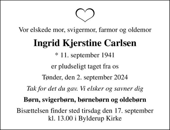 Vor elskede mor, svigermor, farmor og oldemor
Ingrid Kjerstine Carlsen
* 11. september 1941
er pludseligt taget fra os
Tønder, den 2. september 2024
Tak for det du gav. Vi elsker og savner dig
Børn, svigerbørn, børnebørn og oldebørn
Bisættelsen finder sted tirsdag den 17. september kl. 13.00 i Bylderup Kirke