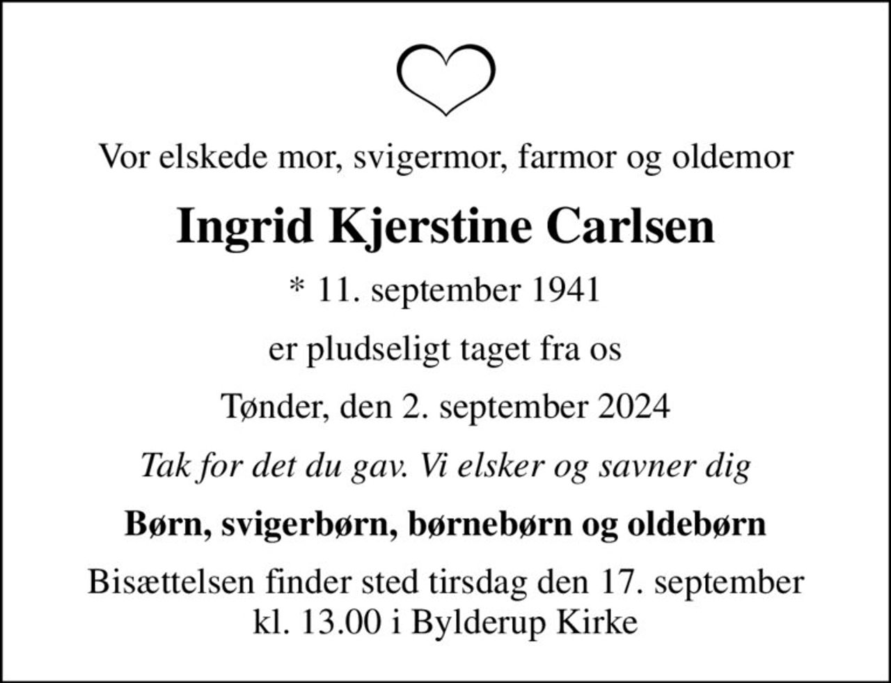 Vor elskede mor, svigermor, farmor og oldemor
Ingrid Kjerstine Carlsen
* 11. september 1941
er pludseligt taget fra os
Tønder, den 2. september 2024
Tak for det du gav. Vi elsker og savner dig
Børn, svigerbørn, børnebørn og oldebørn
Bisættelsen finder sted tirsdag den 17. september kl. 13.00 i Bylderup Kirke