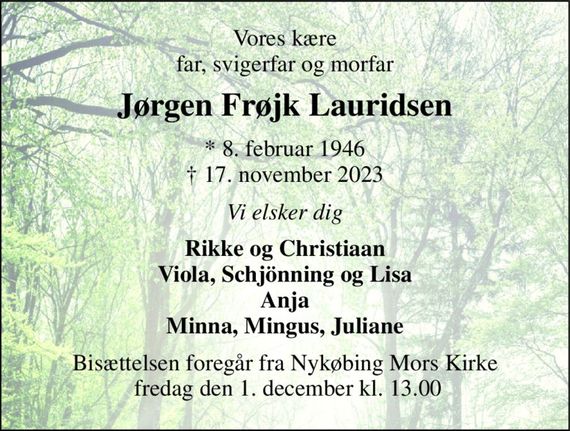 Vores kære far, svigerfar og morfar 
Jørgen Frøjk Lauridsen 
*&#x200B; 8. februar 1946&#x200B; &#x2020;&#x200B; 17. november 2023 
Vi elsker dig 
Rikke og Christiaan Viola, Schjönning og Lisa Anja Minna, Mingus, Juliane 
Bisættelsen&#x200B; foregår fra Nykøbing Mors Kirke  fredag den 1. december&#x200B; kl. 13.00