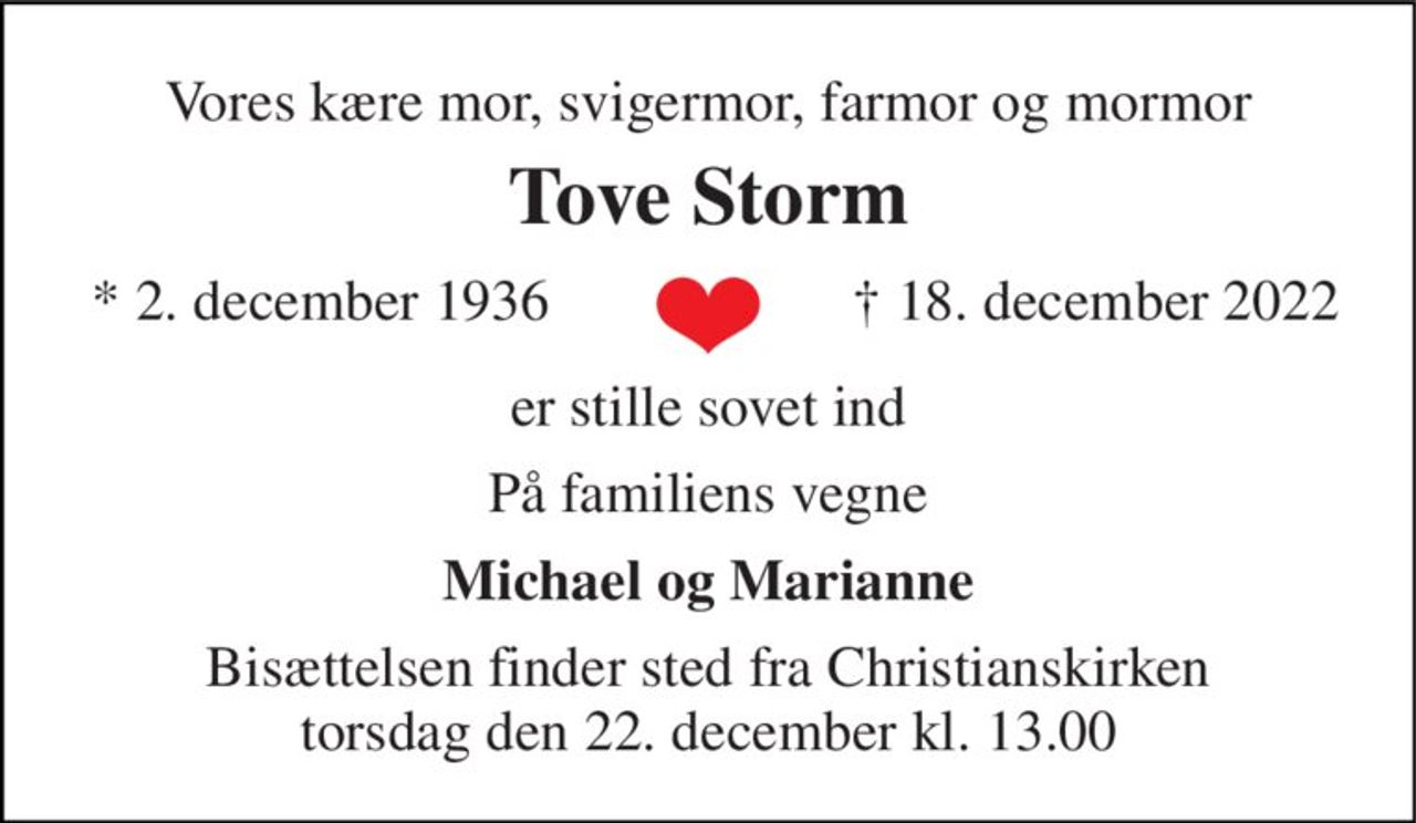 Vores kære mor, svigermor, farmor og mormor 
Tove Storm 
* 2. december 1936 
† 18. december 2022 
er stille sovet ind 
På familiens vegne 
Michael og Marianne 
Bisættelsen finder sted fra Christianskirken torsdag den 22. december kl. 13.00
