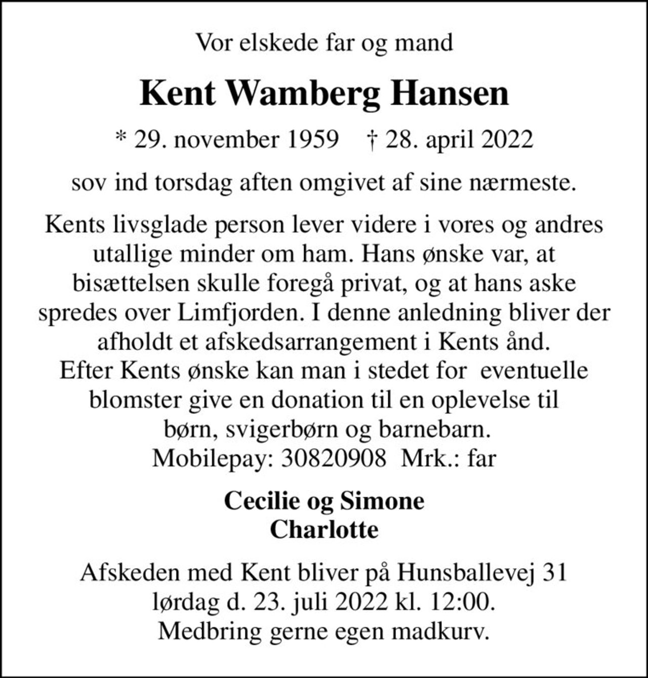 Vor elskede far og mand
Kent Wamberg Hansen
* 29. november 1959    ✝ 28. april 2022
sov ind torsdag aften omgivet af sine nærmeste.
Kents livsglade person lever videre i vores og andres utallige minder om ham. Hans ønske var, at bisættelsen skulle foregå privat, og at hans aske spredes over Limfjorden. I denne anledning bliver der afholdt et afskedsarrangement i Kents ånd. Efter Kents ønske kan man i stedet for  eventuelle blomster give en donation til en oplevelse til  børn, svigerbørn og barnebarn. Mobilepay: 30820908  Mrk.: far
Cecilie og Simone Charlotte
Afskeden med Kent bliver på Hunsballevej 31 lørdag d. 23. juli 2022 kl. 12:00. Medbring gerne egen madkurv.