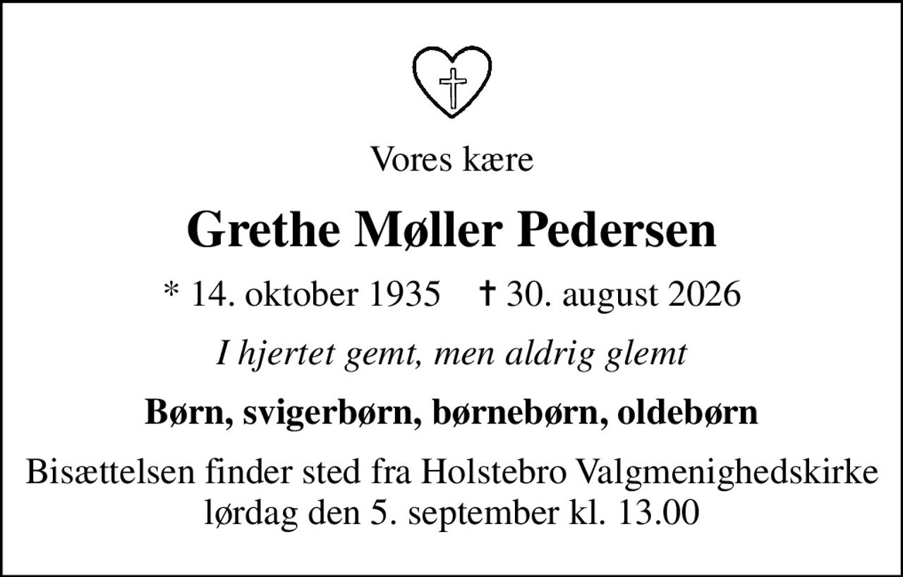 Vores kære
Grethe Møller Pedersen
* 14. oktober 1935    ✝ 30. august 2026
I hjertet gemt, men aldrig glemt
Børn, svigerbørn, børnebørn, oldebørn
Bisættelsen finder sted fra Holstebro Valgmenighedskirke  lørdag den 5. september kl. 13.00