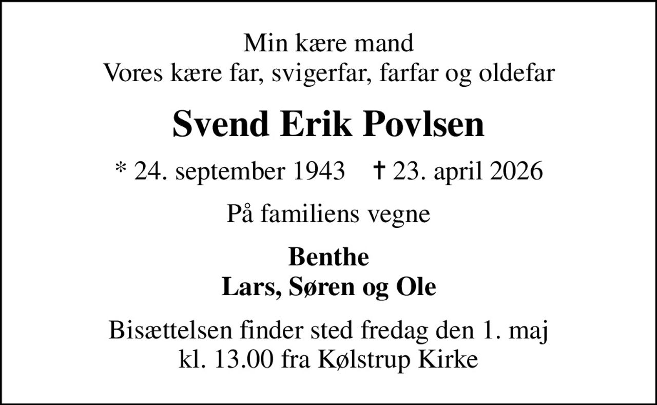 Min kære mand Vores kære far, svigerfar, farfar og oldefar
Svend Erik Povlsen
* 24. september 1943    ✝ 23. april 2026
På familiens vegne
Benthe Lars, Søren og Ole
Bisættelsen finder sted fredag den 1. maj kl. 13.00 fra Kølstrup Kirke