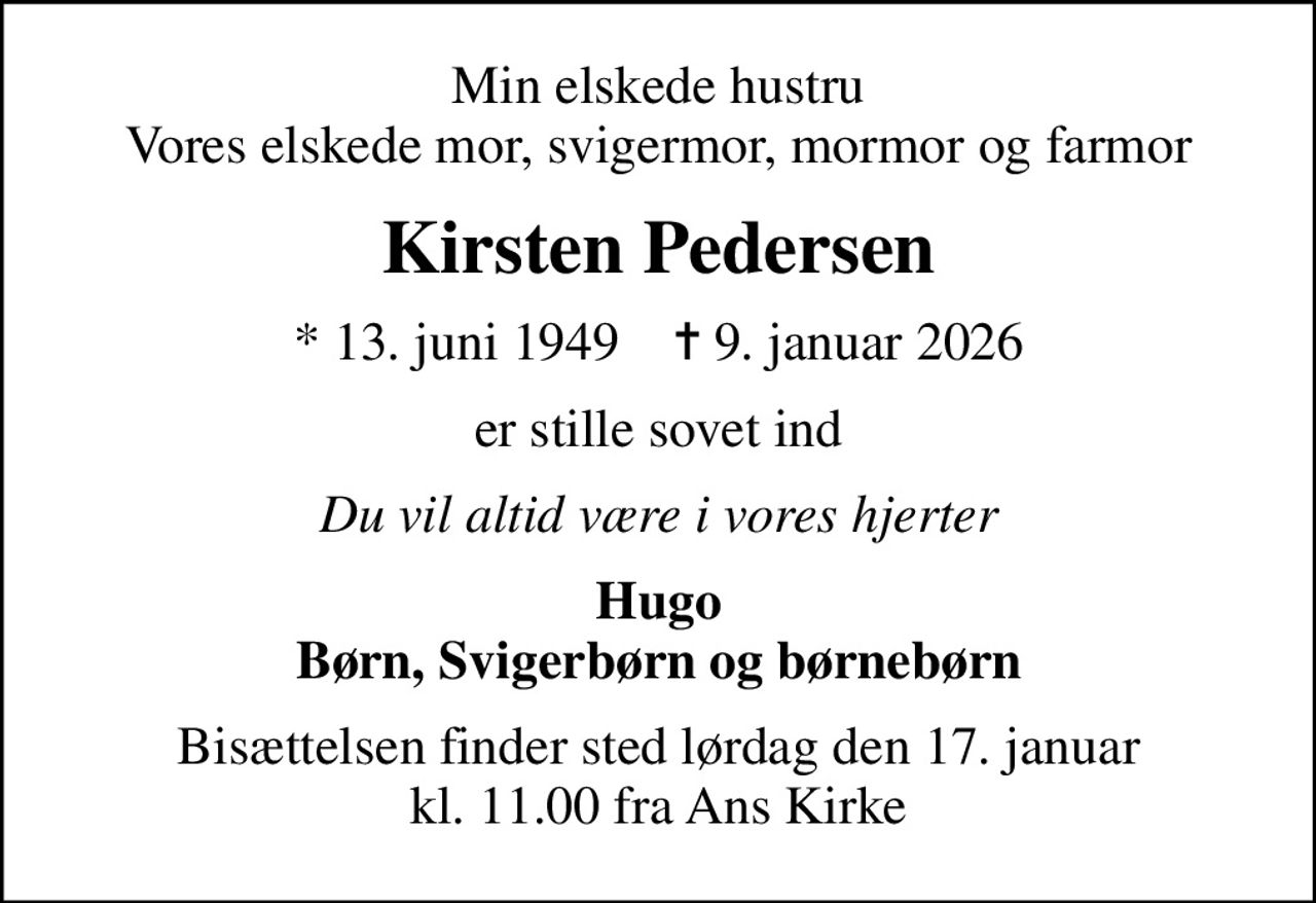 Min elskede hustru Vores elskede mor, svigermor, mormor og farmor
Kirsten Pedersen
* 13. juni 1949    ✝ 9. januar 2026
er stille sovet ind
Du vil altid være i vores hjerter
Hugo Børn, Svigerbørn og børnebørn
Bisættelsen finder sted lørdag den 17. januar kl. 11.00 fra Ans Kirke