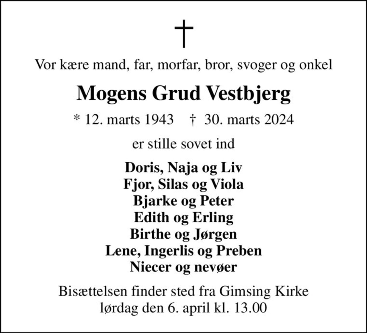 Vor kære mand, far, morfar, bror, svoger og onkel
Mogens Grud Vestbjerg
* 12. marts 1943    ✝ 30. marts 2024
er stille sovet ind
Doris, Naja og Liv Fjor, Silas og Viola Bjarke og Peter Edith og Erling Birthe og Jørgen Lene, Ingerlis og Preben Niecer og nevøer
Bisættelsen finder sted fra Gimsing Kirke  lørdag den 6. april kl. 13.00