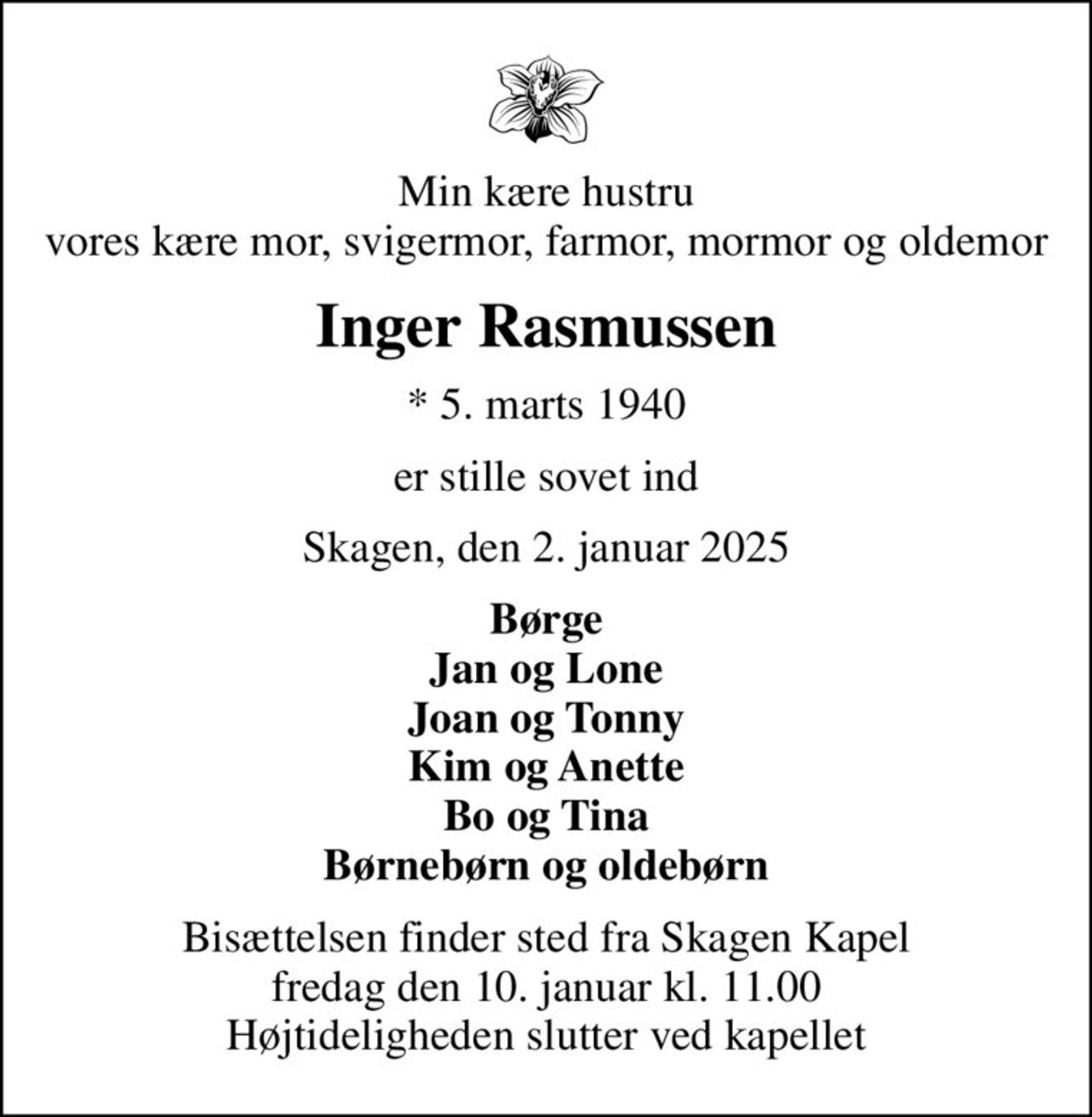 Min kære hustru vores kære mor, svigermor, farmor, mormor og oldemor
Inger Rasmussen
* 5. marts 1940
er stille sovet ind
Skagen, den 2. januar 2025
Børge Jan og Lone Joan og Tonny Kim og Anette Bo og Tina
Bisættelsen finder sted fra Skagen Kapel  fredag den 10. januar kl. 11.00  Højtideligheden slutter ved kapellet