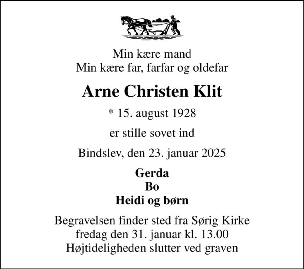 Min kære mand Min kære far, farfar og oldefar
Arne Christen Klit
* 15. august 1928
er stille sovet ind
Bindslev, den 23. januar 2025
Gerda Bo Heidi og børn
Begravelsen finder sted fra Sørig Kirke  fredag den 31. januar kl. 13.00  Højtideligheden slutter ved graven