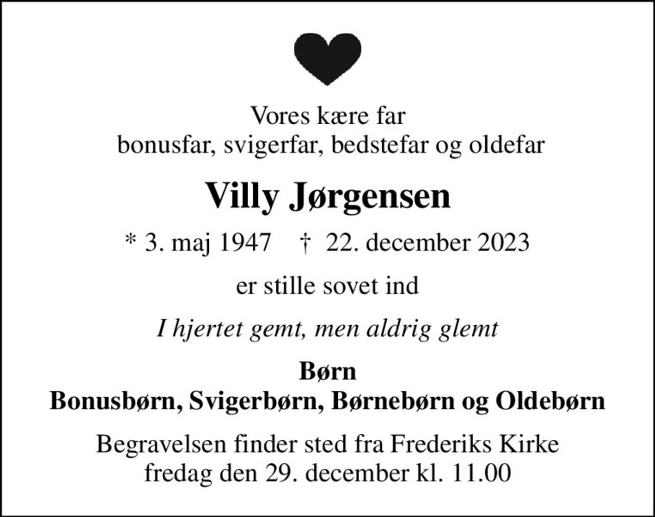 Vores kære far  bonusfar, svigerfar, bedstefar og oldefar
Villy Jørgensen
* 3. maj 1947    ✝ 22. december 2023
er stille sovet ind
I hjertet gemt, men aldrig glemt
Børn Bonusbørn, Svigerbørn, Børnebørn og Oldebørn
Begravelsen finder sted fra Frederiks Kirke  fredag den 29. december kl. 11.00