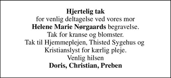 <b>Hjertelig tak</b> for venlig deltagelse ved vores mor <b>Helene Marie Nørgaards</b> begravelse. Tak for kranse og blomster. Tak til Hjemmeplejen, Thisted Sygehus og  Kristianslyst for kærlig pleje. Venlig hilsen <b>Doris, Christian, Preben</b>