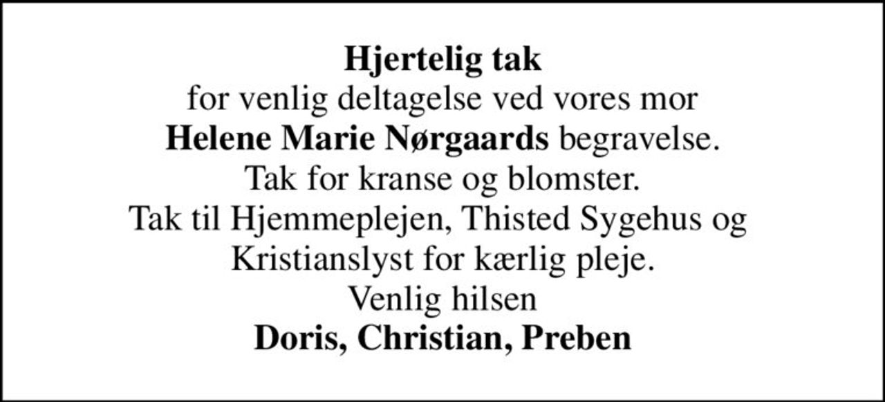 <b>Hjertelig tak</b> for venlig deltagelse ved vores mor <b>Helene Marie Nørgaards</b> begravelse. Tak for kranse og blomster. Tak til Hjemmeplejen, Thisted Sygehus og  Kristianslyst for kærlig pleje. Venlig hilsen <b>Doris, Christian, Preben</b>