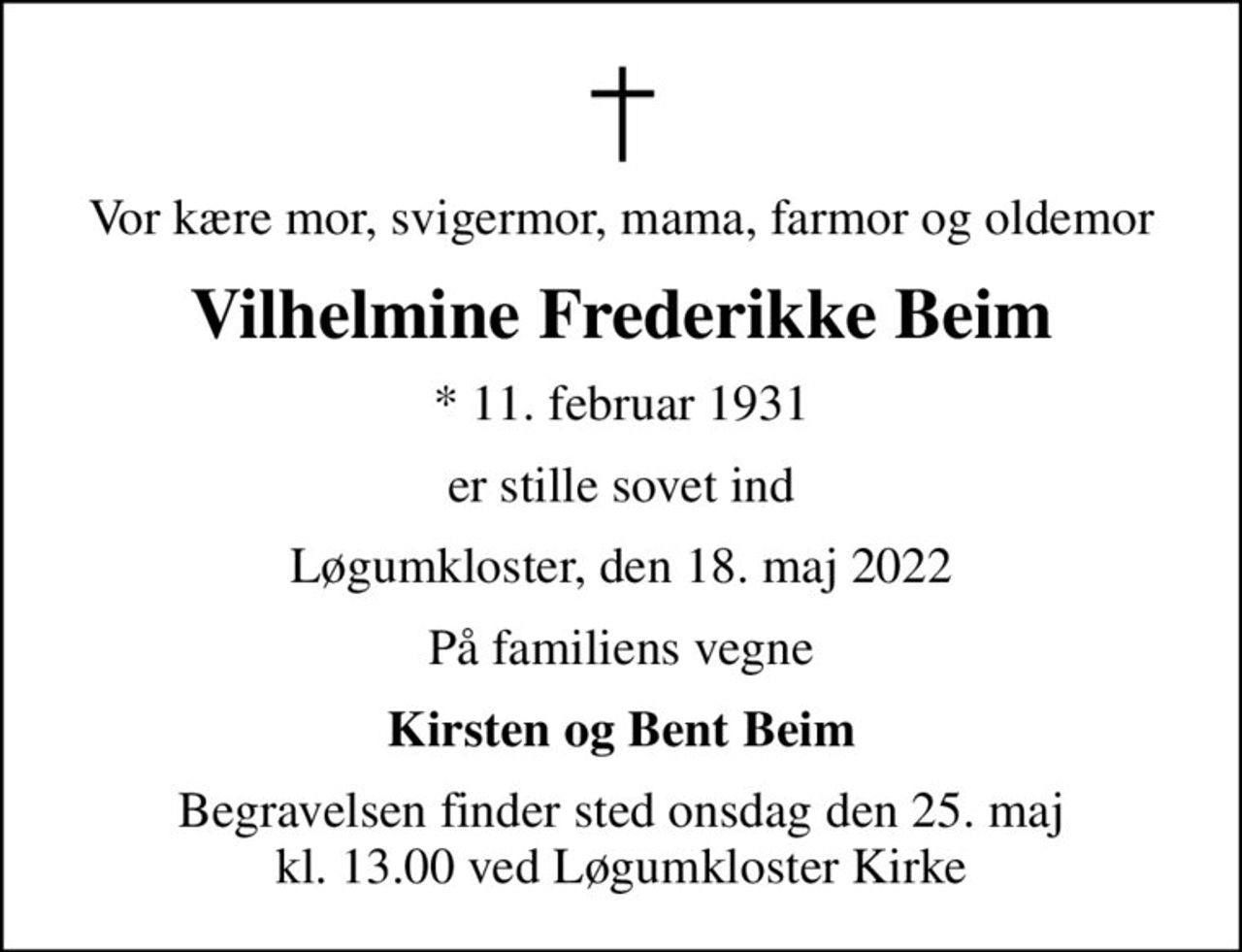 Vor kære mor, svigermor, mama, farmor og oldemor
Vilhelmine Frederikke Beim
* 11. februar 1931
er stille sovet ind
Løgumkloster, den 18. maj 2022
På familiens vegne
Kirsten og Bent Beim
Begravelsen finder sted onsdag den 25. maj kl. 13.00 ved Løgumkloster Kirke