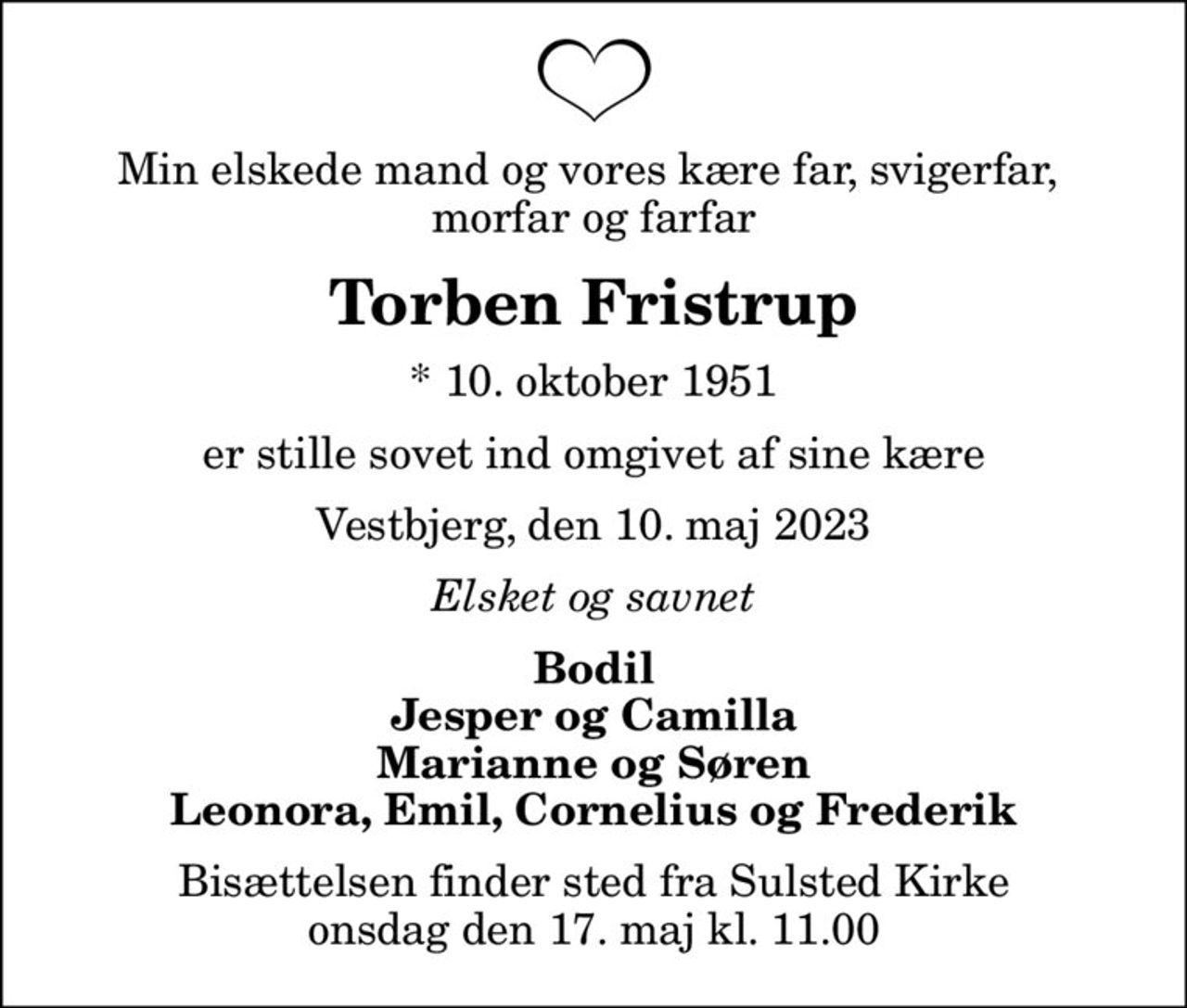 Min elskede mand og vores kære far, svigerfar,  morfar og farfar
Torben Fristrup
* 10. oktober 1951
er stille sovet ind omgivet af sine kære
Vestbjerg, den 10. maj 2023
Elsket og savnet
Bodil Jesper og Camilla Marianne og Søren Leonora, Emil, Cornelius og Frederik
Bisættelsen finder sted fra Sulsted Kirke  onsdag den 17. maj kl. 11.00