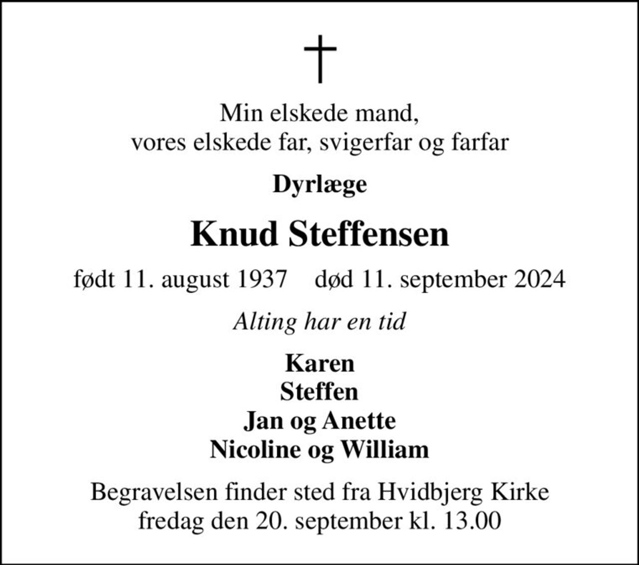 Min elskede mand, vores elskede far, svigerfar og farfar
Dyrlæge
Knud Steffensen
født 11. august 1937    død 11. september 2024
Alting har en tid
Karen Steffen Jan og Anette Nicoline og William
Begravelsen finder sted fra Hvidbjerg Kirke  fredag den 20. september kl. 13.00