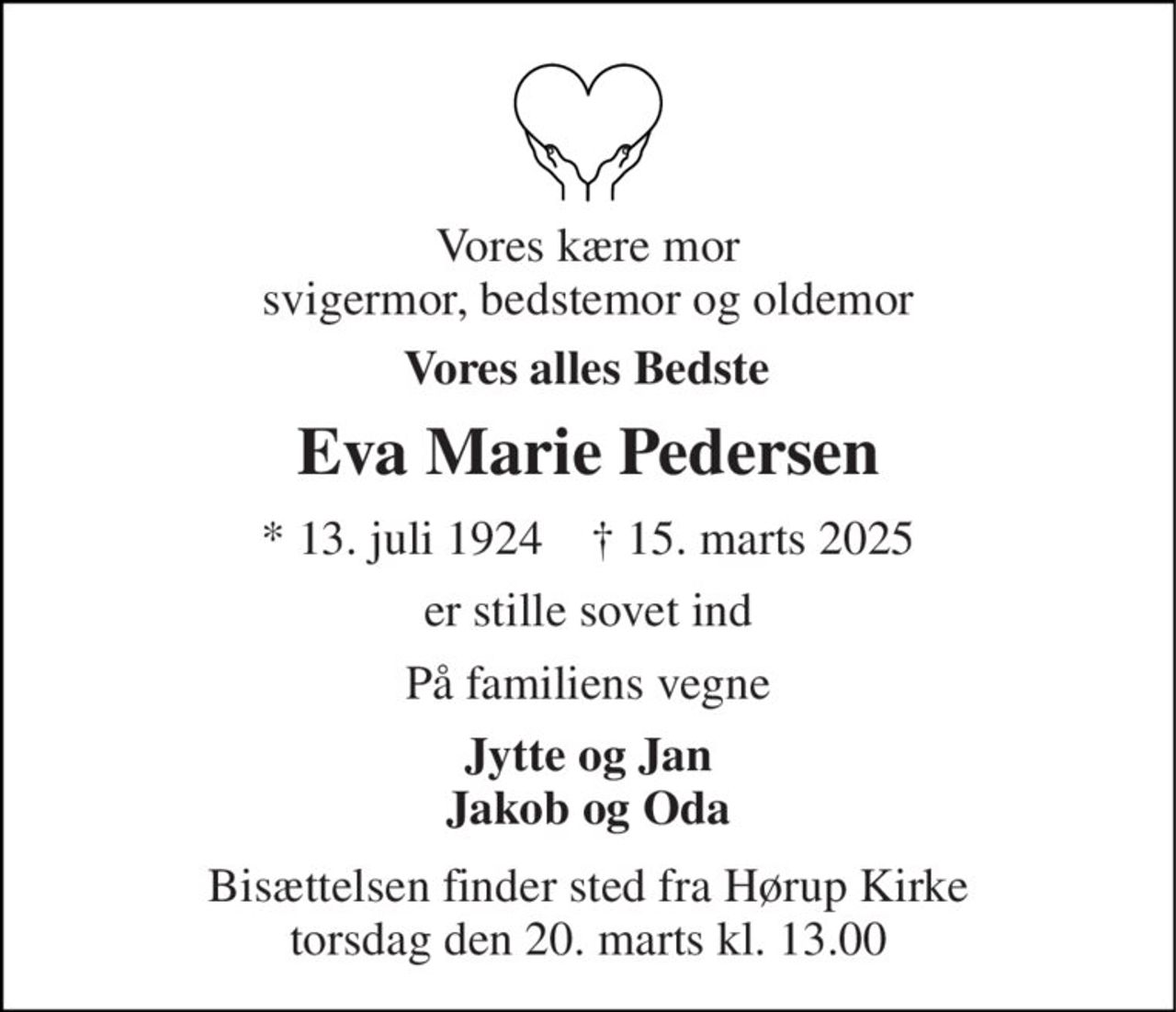 Vores kære mor svigermor, bedstemor og oldemor 
Vores alles Bedste 
Eva Marie Pedersen 
*​ 13. juli 1924​    †​ 15. marts 2025 
er stille sovet ind 
På familiens vegne 
Jytte og Jan Jakob og Oda 
Bisættelsen​ finder sted fra Hørup Kirke​ torsdag den 20. marts​ kl. 13.00