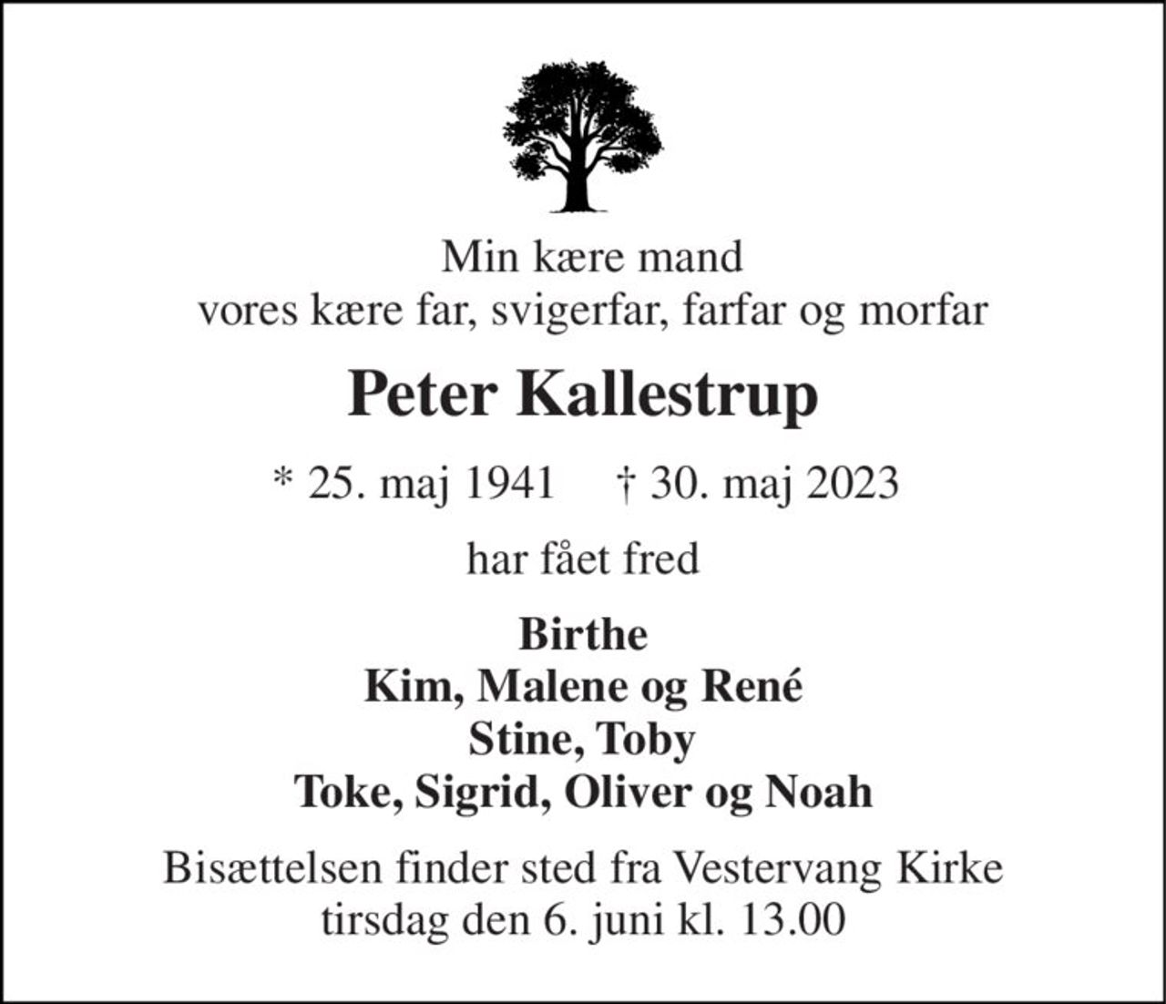 Min kære mand vores kære far, svigerfar, farfar og morfar 
Peter Kallestrup 
* 25. maj 1941 
† 30. maj 2023 
har fået fred 
Birthe Kim, Malene og René Stine, Toby Toke, Sigrid, Oliver og Noah 
Bisættelsen​ finder sted fra Vestervang Kirke​ tirsdag den 6. juni​ kl. 13.00