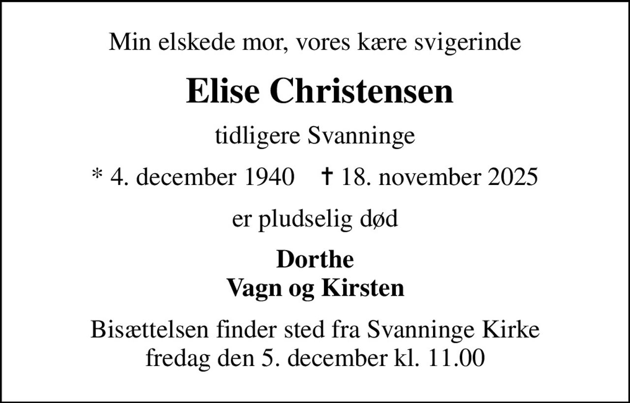 Min elskede mor, vores kære svigerinde
 Elise Christensen
tidligere Svanninge
* 4. december 1940    ✝ 18. november 2025
er pludselig død
Dorthe Vagn og Kirsten
Bisættelsen finder sted fra Svanninge Kirke  fredag den 5. december kl. 11.00