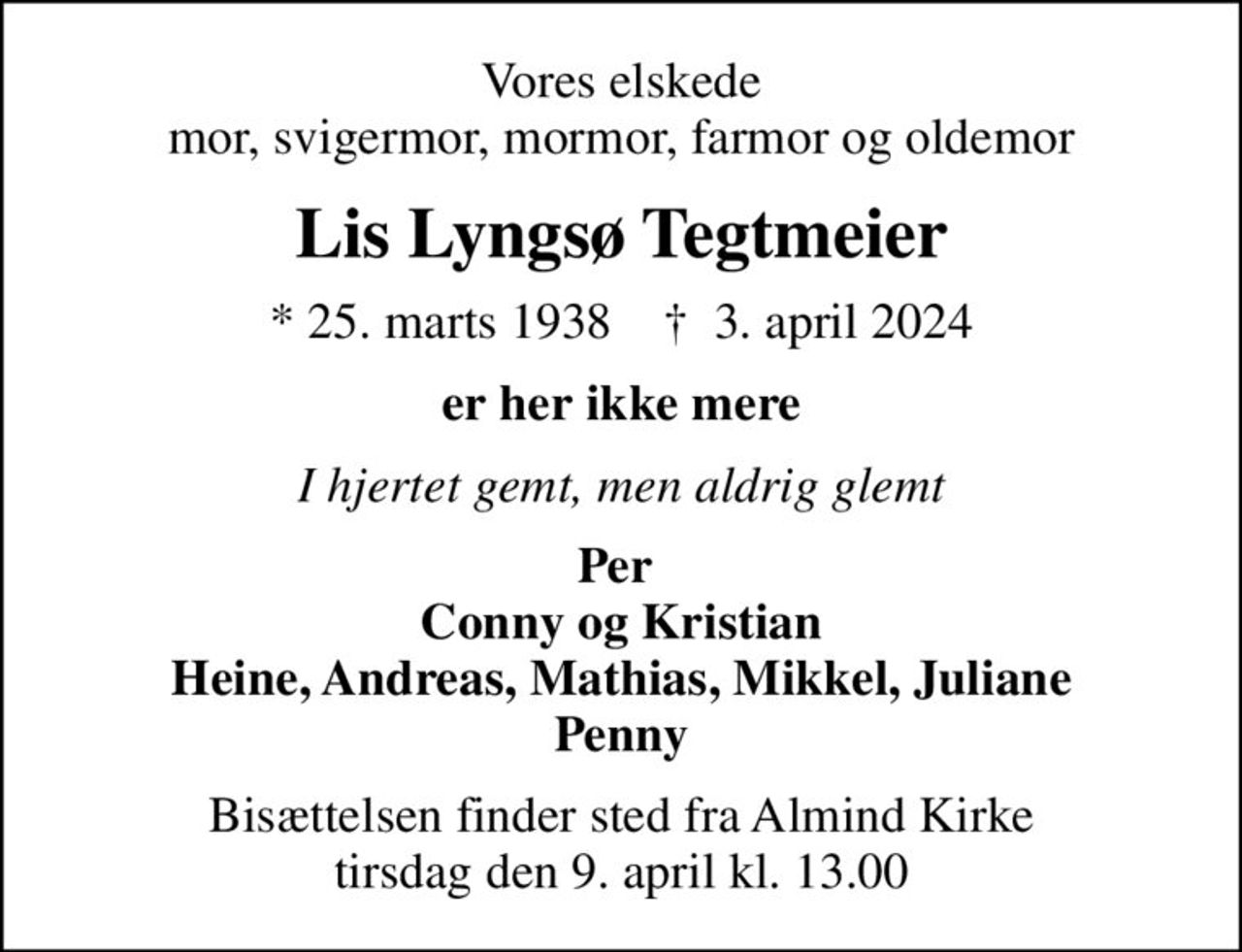 Vores elskede mor, svigermor, mormor, farmor og oldemor
Lis Lyngsø Tegtmeier
* 25. marts 1938    ✝ 3. april 2024
er her ikke mere
I hjertet gemt, men aldrig glemt
Per  Conny og Kristian Heine, Andreas, Mathias, Mikkel, Juliane Penny
Bisættelsen finder sted fra Almind Kirke  tirsdag den 9. april kl. 13.00