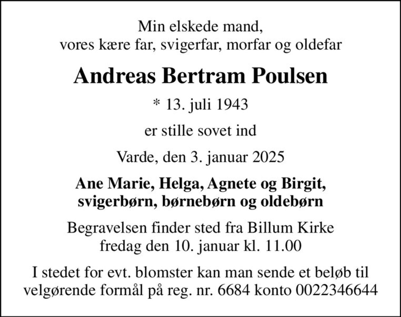 Min elskede mand, vores kære far, svigerfar, morfar og oldefar
Andreas Bertram Poulsen
* 13. juli 1943
er stille sovet ind
Varde, den 3. januar 2025
Ane Marie, Helga, Agnete og Birgit, svigerbørn, børnebørn og oldebørn
Begravelsen finder sted fra Billum Kirke  fredag den 10. januar kl. 11.00 
I stedet for evt. blomster kan man sende et beløb til velgørende formål på reg. nr. 6684 konto 0022346644
