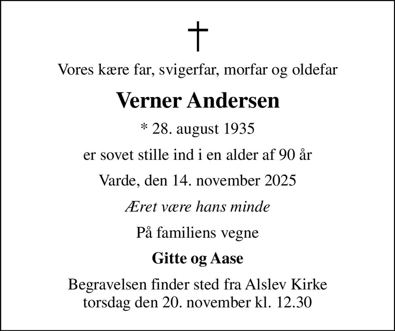 Vores kære far, svigerfar, morfar og oldefar
Verner Andersen
* 28. august 1935
er sovet stille ind i en alder af 90 år
Varde, den 14. november 2025
Æret være hans minde
På familiens vegne
Gitte og Aase
Begravelsen finder sted fra Alslev Kirke  torsdag den 20. november kl. 12.30