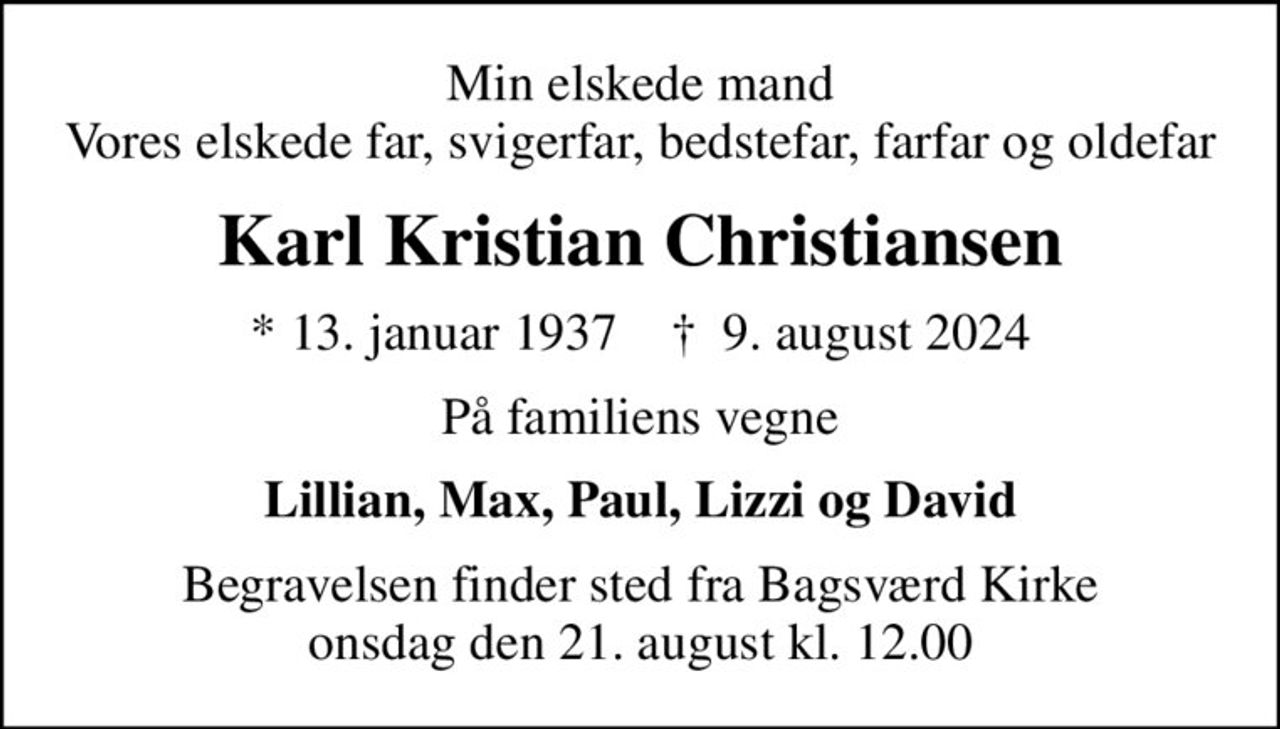 Min elskede mand Vores elskede far, svigerfar, bedstefar, farfar og oldefar
Karl Kristian Christiansen
* 13. januar 1937    ✝ 9. august 2024
På familiens vegne
Lillian, Max, Paul, Lizzi og David
Begravelsen finder sted fra Bagsværd Kirke  onsdag den 21. august kl. 12.00