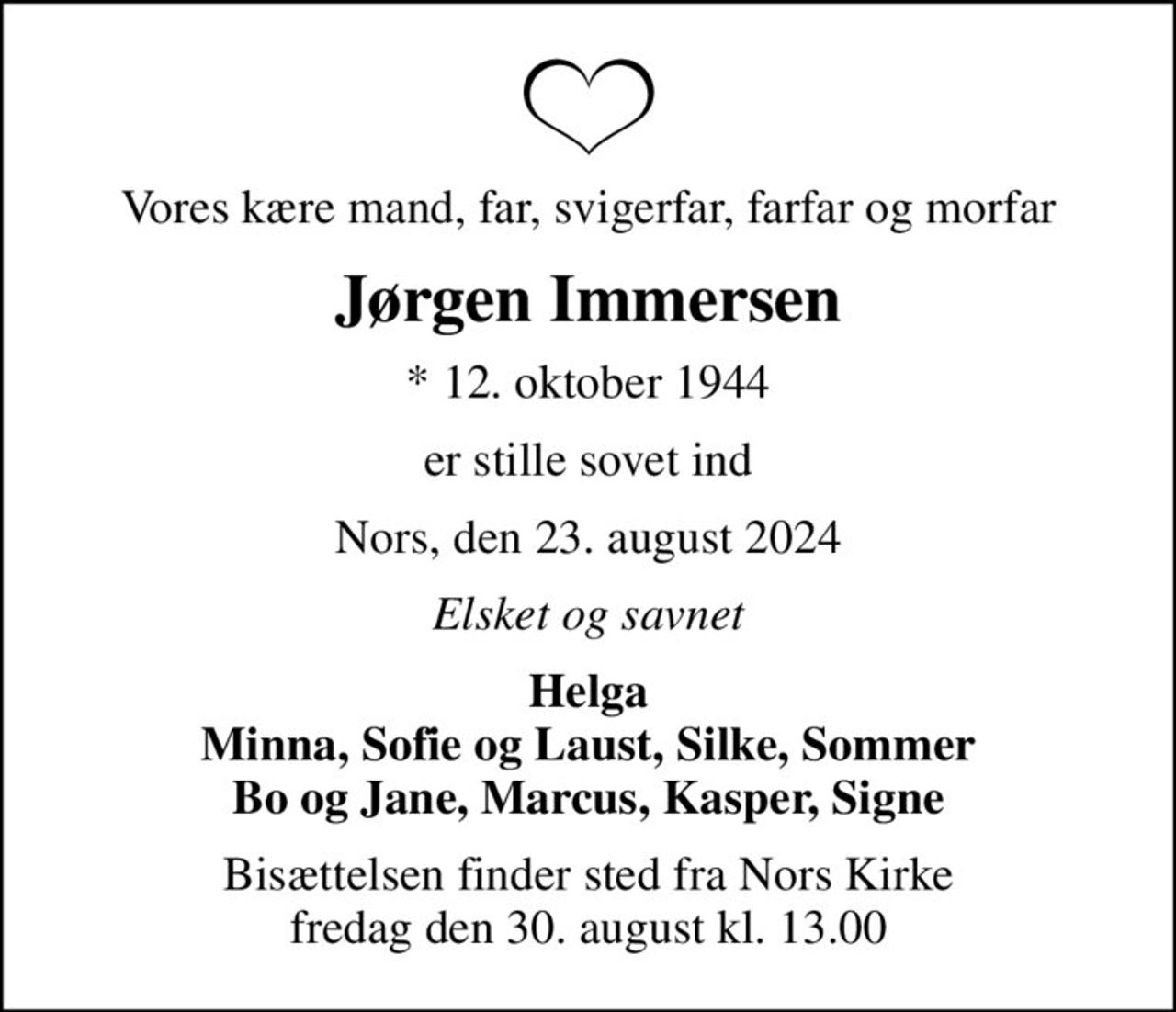Vores kære mand, far, svigerfar, farfar og morfar
Jørgen Immersen
* 12. oktober 1944
er stille sovet ind
Nors, den 23. august 2024
Elsket og savnet
Helga Minna, Sofie og Laust, Silke, Sommer Bo og Jane, Marcus, Kasper, Signe
Bisættelsen finder sted fra Nors Kirke  fredag den 30. august kl. 13.00