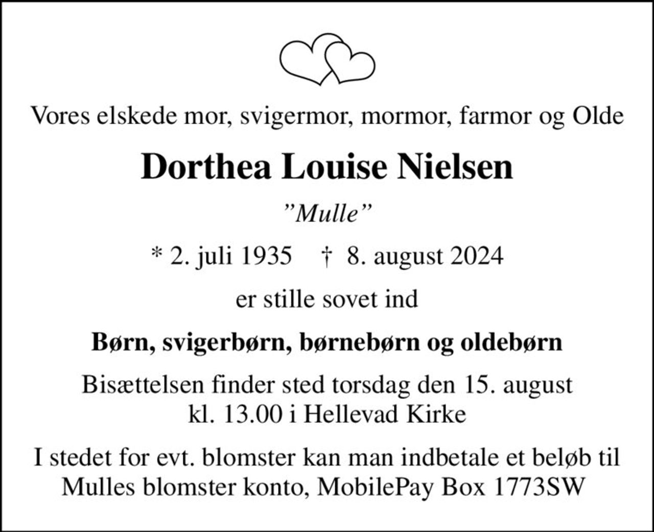 Vores elskede mor, svigermor, mormor, farmor og Olde
Dorthea Louise Nielsen
Mulle
* 2. juli 1935    ✝ 8. august 2024
er stille sovet ind
Børn, svigerbørn, børnebørn og oldebørn
Bisættelsen finder sted torsdag den 15. august kl. 13.00 i Hellevad Kirke
I stedet for evt. blomster kan man indbetale et beløb til Mulles blomster konto, MobilePay Box 1773SW