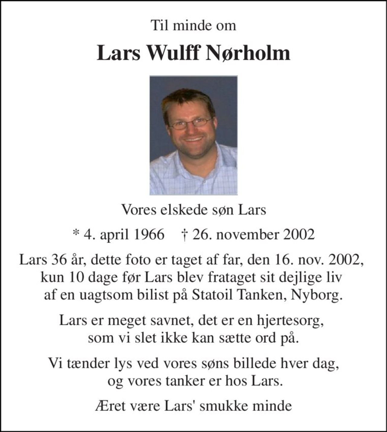 Til minde om 
Lars Wulff Nørholm 
Vores elskede søn Lars 
* 4. april 1966    † 26. november 2002 
Lars 36 år, dette foto er taget af far, den 16. nov. 2002,  kun 10 dage før Lars blev frataget sit dejlige liv  af en uagtsom bilist på Statoil Tanken, Nyborg. 
Lars er meget savnet, det er en hjertesorg,  som vi slet ikke kan sætte ord på. 
Vi tænder lys ved vores søns billede hver dag,  og vores tanker er hos Lars. 
Æret være Lars' smukke minde